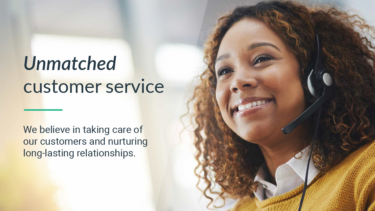 Unmatched customer service - We believe in taking care of our customers and nurturing long-lasting relationships